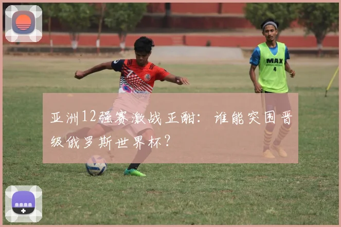 亚洲12强赛激战正酣:谁能突围晋级俄罗斯世界杯?