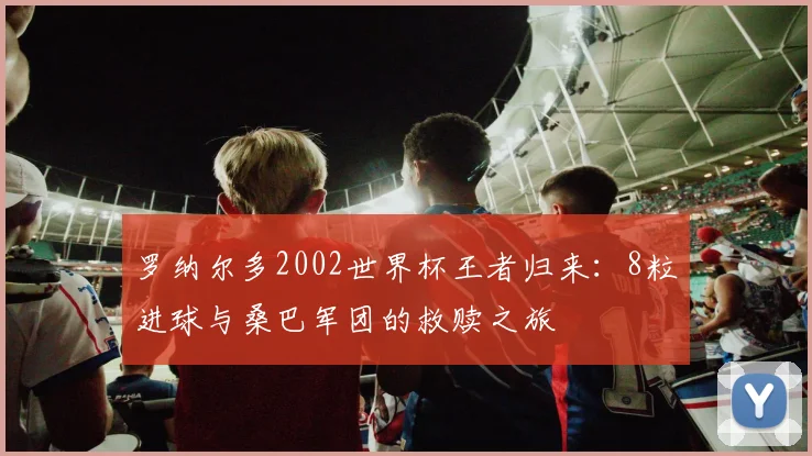 罗纳尔多2002世界杯王者归来:8粒进球与桑巴军团的救赎之旅