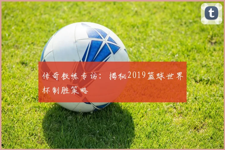 传奇教练专访:揭秘2019篮球世界杯制胜策略