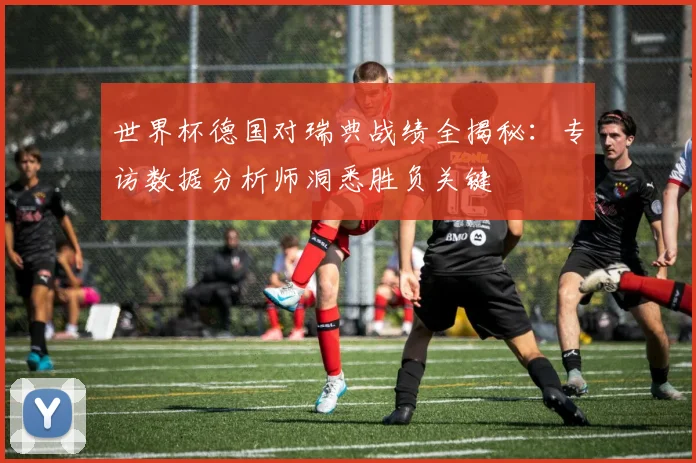世界杯德国对瑞典战绩全揭秘:专访数据分析师洞悉胜负关键
