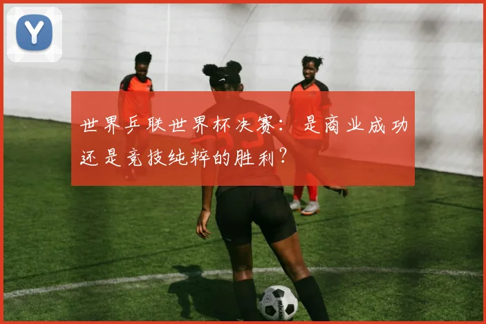 世界乒联世界杯决赛：是商业成功还是竞技纯粹的胜利？