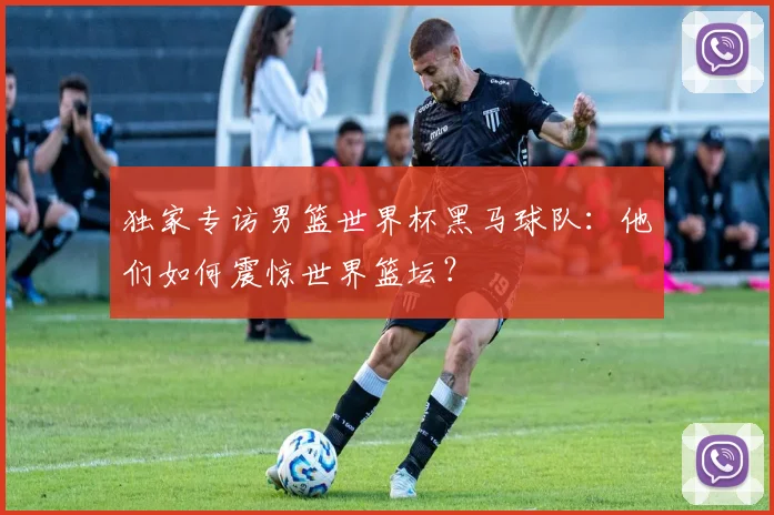 独家专访男篮世界杯黑马球队:他们如何震惊世界篮坛?