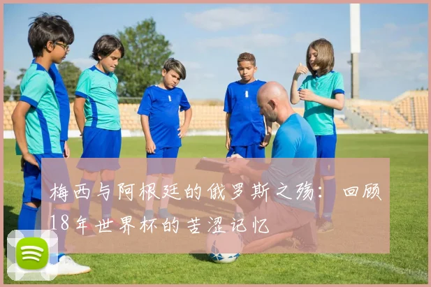 梅西与阿根廷的俄罗斯之殇：回顾18年世界杯的苦涩记忆