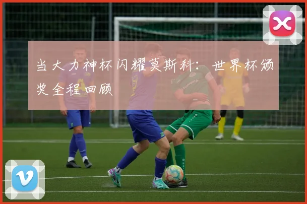 当大力神杯闪耀莫斯科:世界杯颁奖全程回顾
