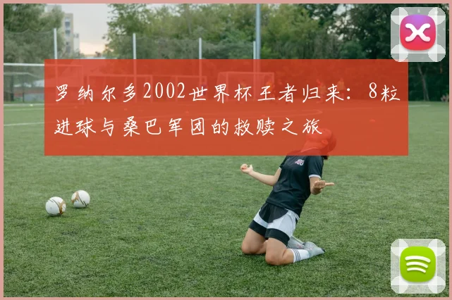 罗纳尔多2002世界杯王者归来:8粒进球与桑巴军团的救赎之旅