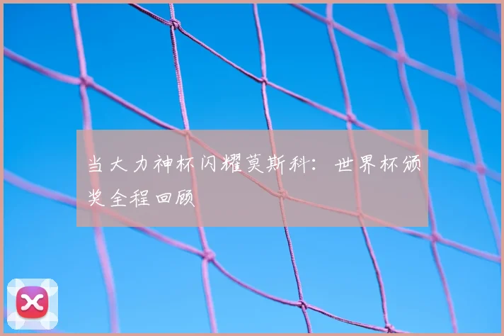 当大力神杯闪耀莫斯科:世界杯颁奖全程回顾