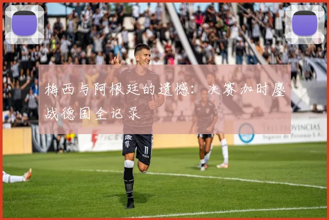 梅西与阿根廷的遗憾:决赛加时鏖战德国全记录
