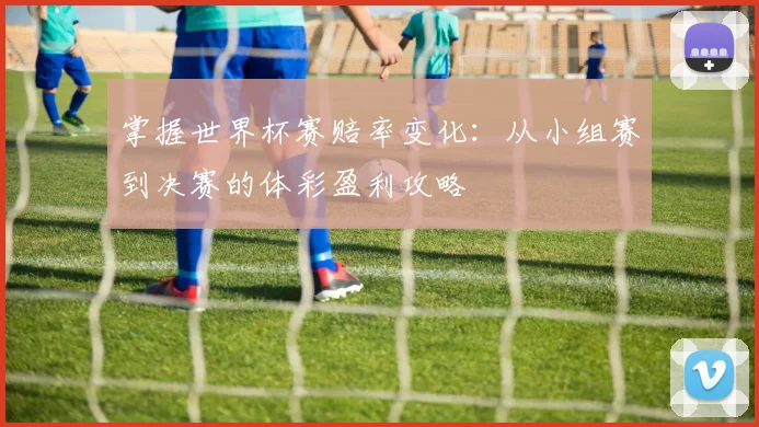 掌握世界杯赛赔率变化:从小组赛到决赛的体彩盈利攻略