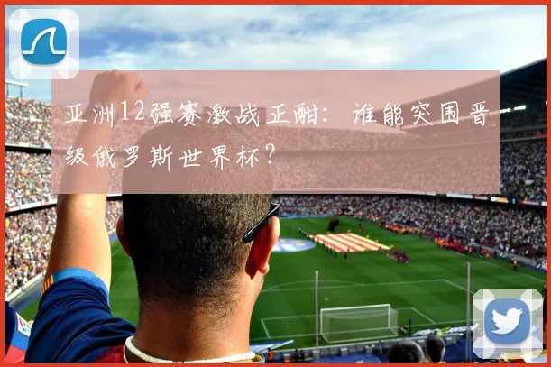 亚洲12强赛激战正酣:谁能突围晋级俄罗斯世界杯?