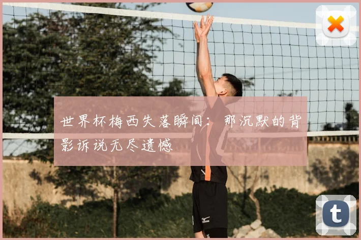 世界杯梅西失落瞬间:那沉默的背影诉说无尽遗憾