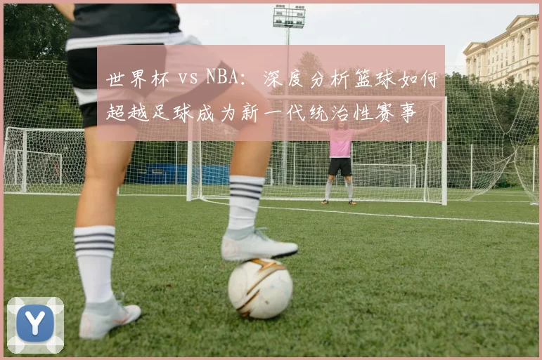 世界杯 vs NBA：深度分析篮球如何超越足球成为新一代统治性赛事