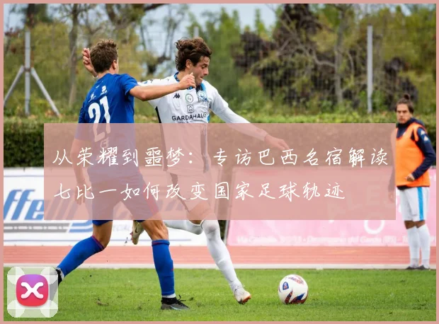 从荣耀到噩梦:专访巴西名宿解读七比一如何改变国家足球轨迹