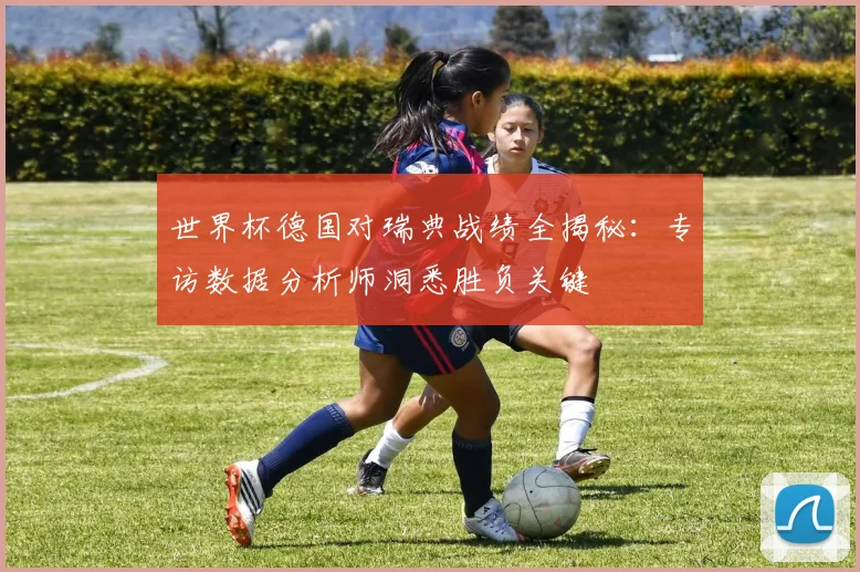 世界杯德国对瑞典战绩全揭秘：专访数据分析师洞悉胜负关键