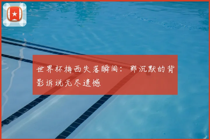 世界杯梅西失落瞬间:那沉默的背影诉说无尽遗憾