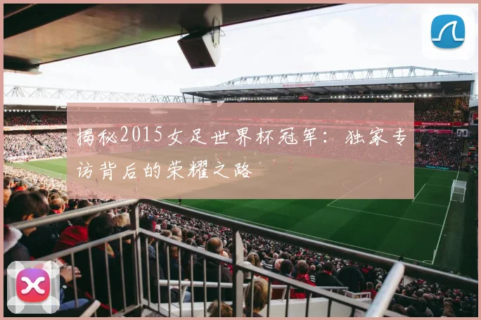 揭秘2015女足世界杯冠军：独家专访背后的荣耀之路