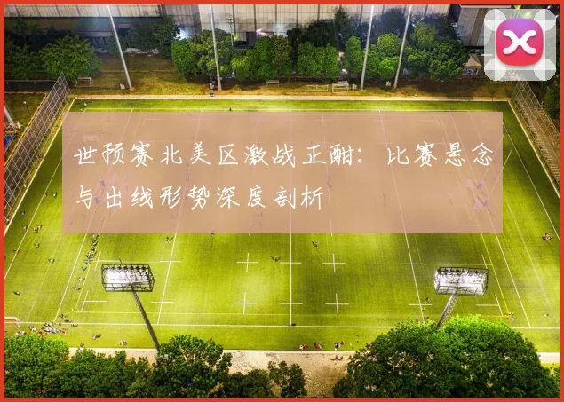 世预赛北美区激战正酣：比赛悬念与出线形势深度剖析